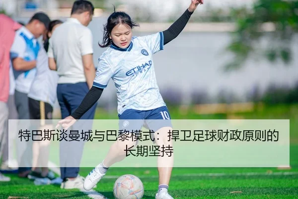 特巴斯谈曼城与巴黎模式：捍卫足球财政原则的长期坚持 | BOYUSport